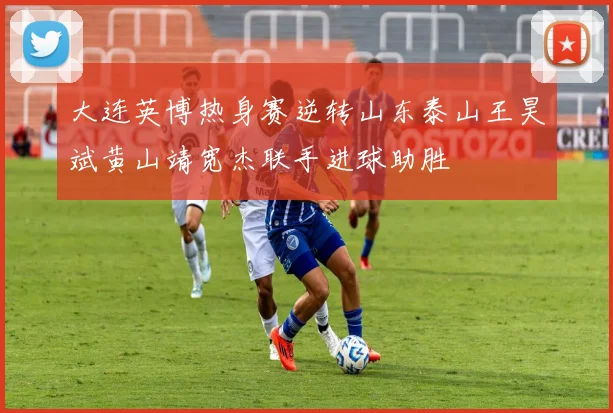大连英博热身赛逆转山东泰山王昊斌黄山靖宽杰联手进球助胜