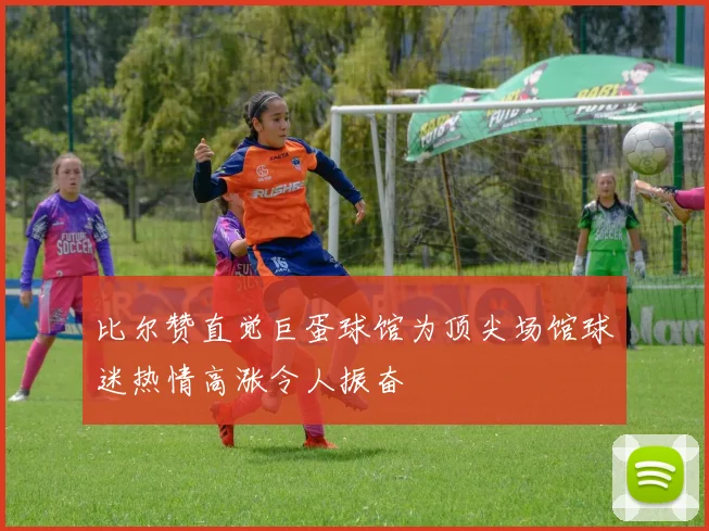比尔赞直觉巨蛋球馆为顶尖场馆球迷热情高涨令人振奋