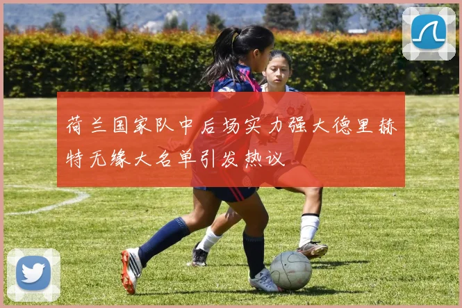 荷兰国家队中后场实力强大德里赫特无缘大名单引发热议