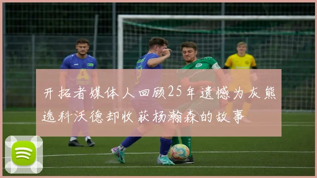 开拓者媒体人回顾25年遗憾为灰熊选科沃德却收获杨瀚森的故事