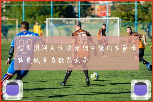 尤文图斯关注埃尔切中场门多萨面临曼城皇马激烈竞争