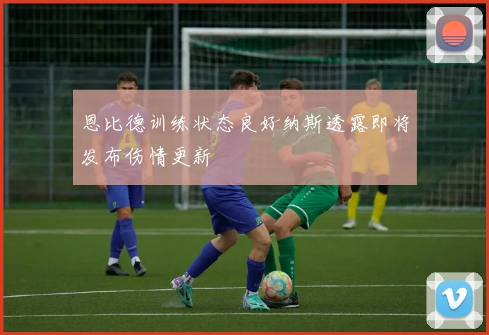 恩比德训练状态良好纳斯透露即将发布伤情更新