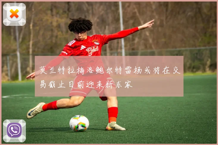 莫兰特拉梅洛鲍尔特雷杨或将在交易截止日前迎来新东家