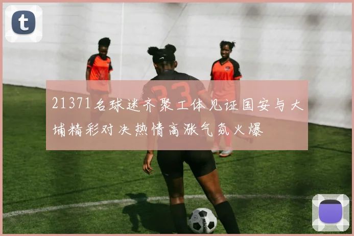 21371名球迷齐聚工体见证国安与大埔精彩对决热情高涨气氛火爆