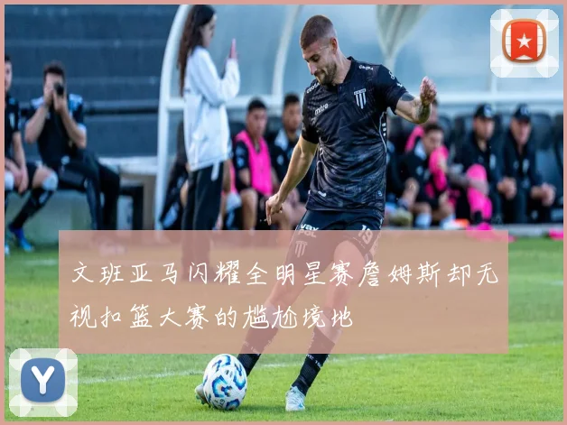 文班亚马闪耀全明星赛詹姆斯却无视扣篮大赛的尴尬境地