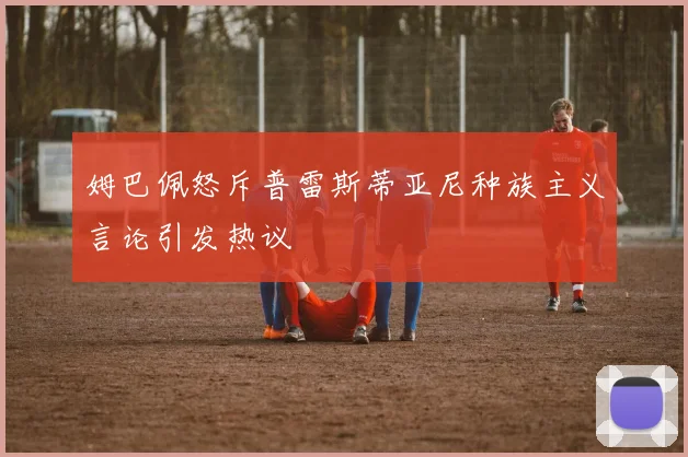 姆巴佩怒斥普雷斯蒂亚尼种族主义言论引发热议