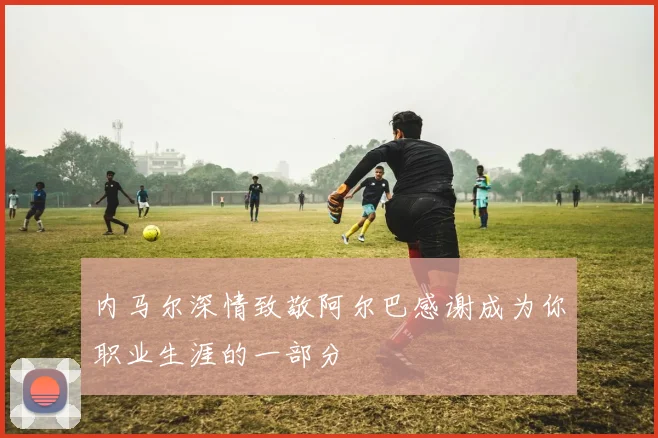 内马尔深情致敬阿尔巴感谢成为你职业生涯的一部分