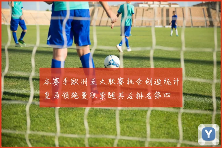 本赛季欧洲五大联赛机会创造统计皇马领跑曼联紧随其后排名第四
