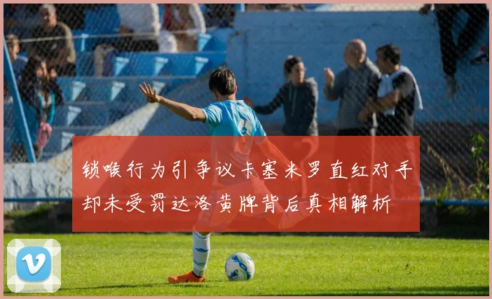 锁喉行为引争议卡塞米罗直红对手却未受罚达洛黄牌背后真相解析